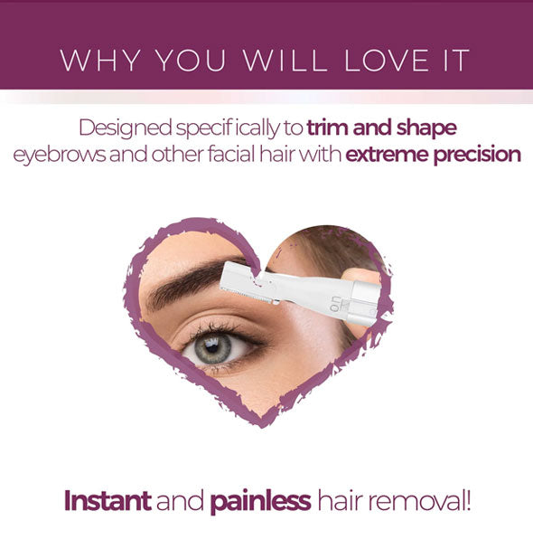 Why you will love it: Designed specifically to trim and shape eyebrows and other facial hair with extreme precision; Instant and painless hair removal!